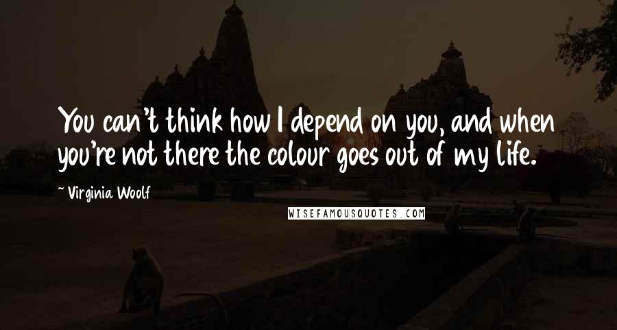 Virginia Woolf Quotes: You can't think how I depend on you, and when you're not there the colour goes out of my life.