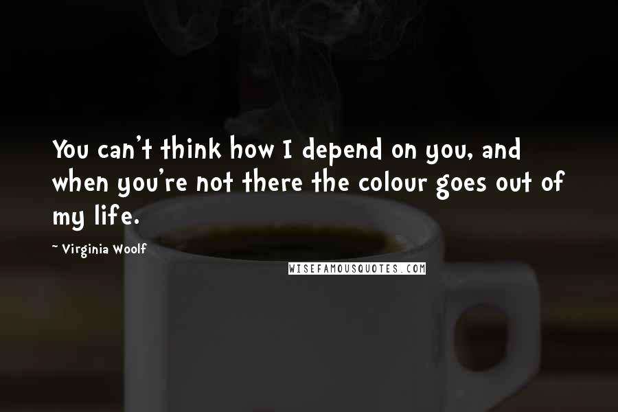 Virginia Woolf Quotes: You can't think how I depend on you, and when you're not there the colour goes out of my life.