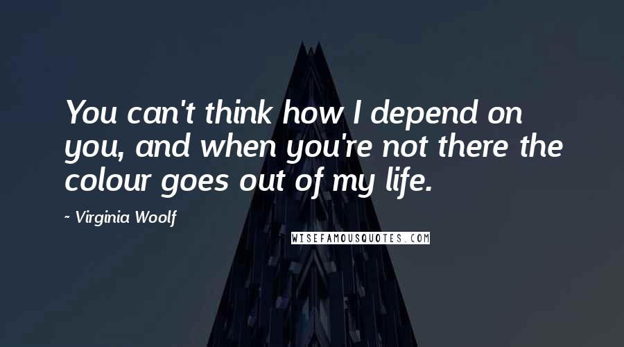 Virginia Woolf Quotes: You can't think how I depend on you, and when you're not there the colour goes out of my life.