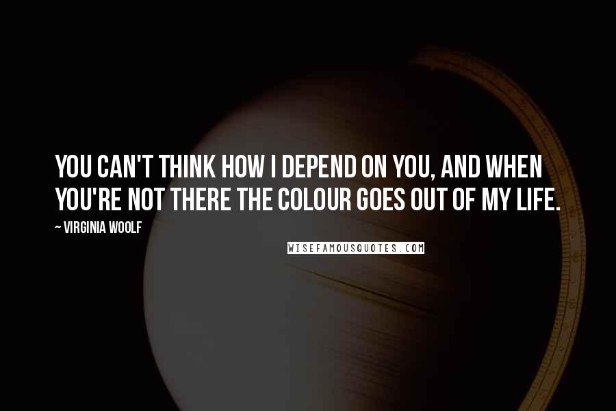 Virginia Woolf Quotes: You can't think how I depend on you, and when you're not there the colour goes out of my life.