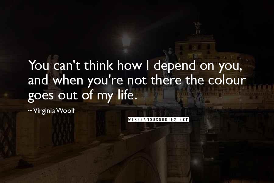 Virginia Woolf Quotes: You can't think how I depend on you, and when you're not there the colour goes out of my life.