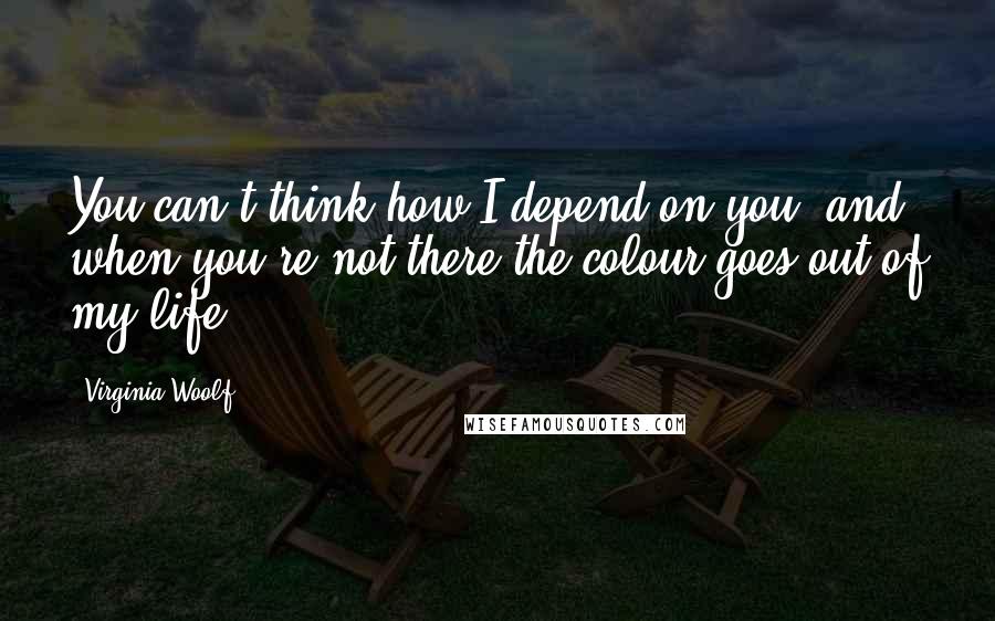 Virginia Woolf Quotes: You can't think how I depend on you, and when you're not there the colour goes out of my life.