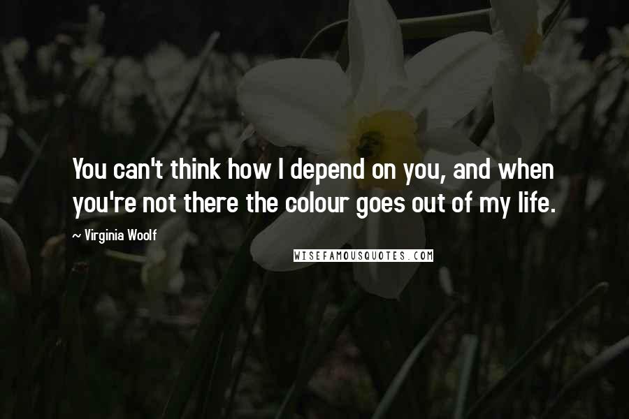 Virginia Woolf Quotes: You can't think how I depend on you, and when you're not there the colour goes out of my life.