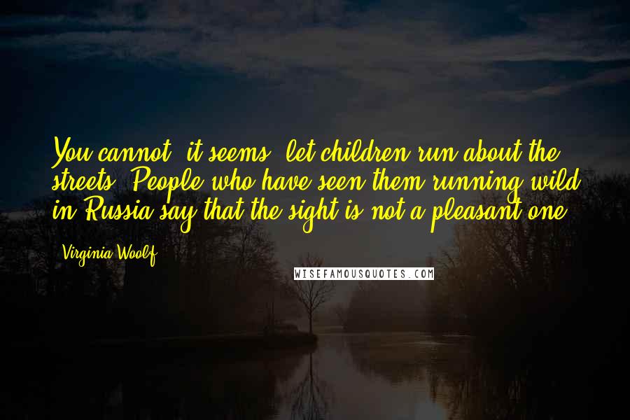Virginia Woolf Quotes: You cannot, it seems, let children run about the streets. People who have seen them running wild in Russia say that the sight is not a pleasant one.