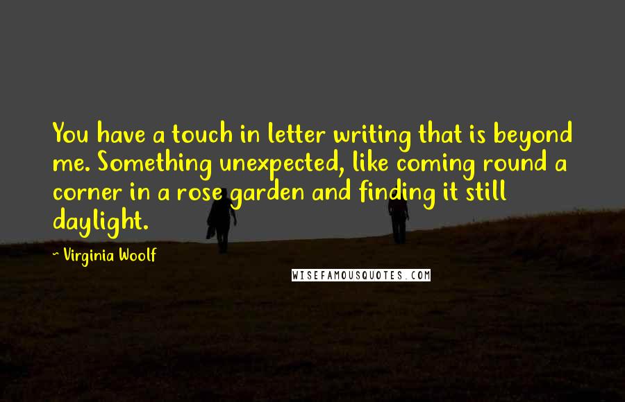 Virginia Woolf Quotes: You have a touch in letter writing that is beyond me. Something unexpected, like coming round a corner in a rose garden and finding it still daylight.