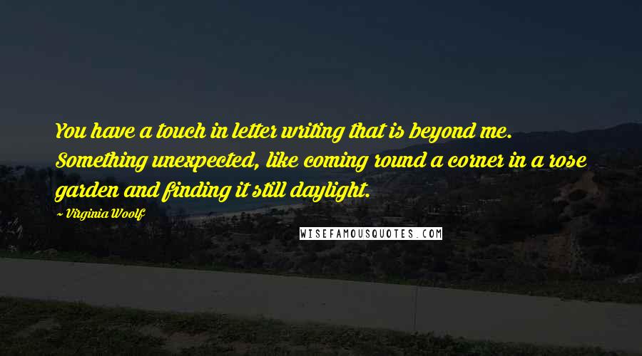 Virginia Woolf Quotes: You have a touch in letter writing that is beyond me. Something unexpected, like coming round a corner in a rose garden and finding it still daylight.