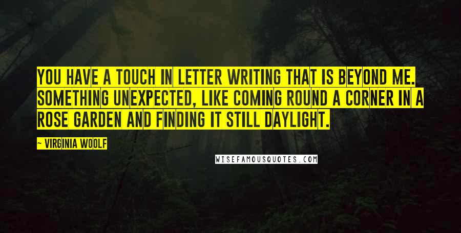 Virginia Woolf Quotes: You have a touch in letter writing that is beyond me. Something unexpected, like coming round a corner in a rose garden and finding it still daylight.