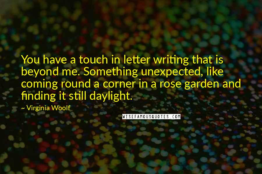 Virginia Woolf Quotes: You have a touch in letter writing that is beyond me. Something unexpected, like coming round a corner in a rose garden and finding it still daylight.