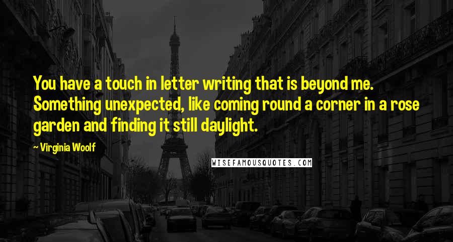 Virginia Woolf Quotes: You have a touch in letter writing that is beyond me. Something unexpected, like coming round a corner in a rose garden and finding it still daylight.