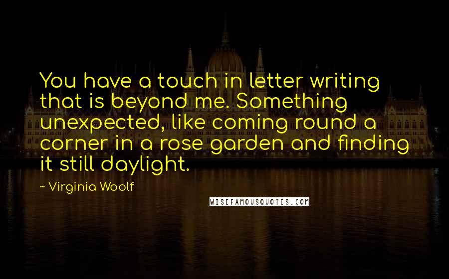 Virginia Woolf Quotes: You have a touch in letter writing that is beyond me. Something unexpected, like coming round a corner in a rose garden and finding it still daylight.
