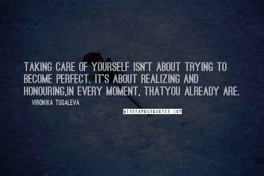 Vironika Tugaleva Quotes: Taking care of yourself isn't about trying to become perfect. It's about realizing and honouring,in every moment, thatyou already are.