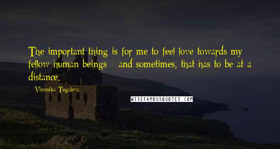 Vironika Tugaleva Quotes: The important thing is for me to feel love towards my fellow human beings - and sometimes, that has to be at a distance.