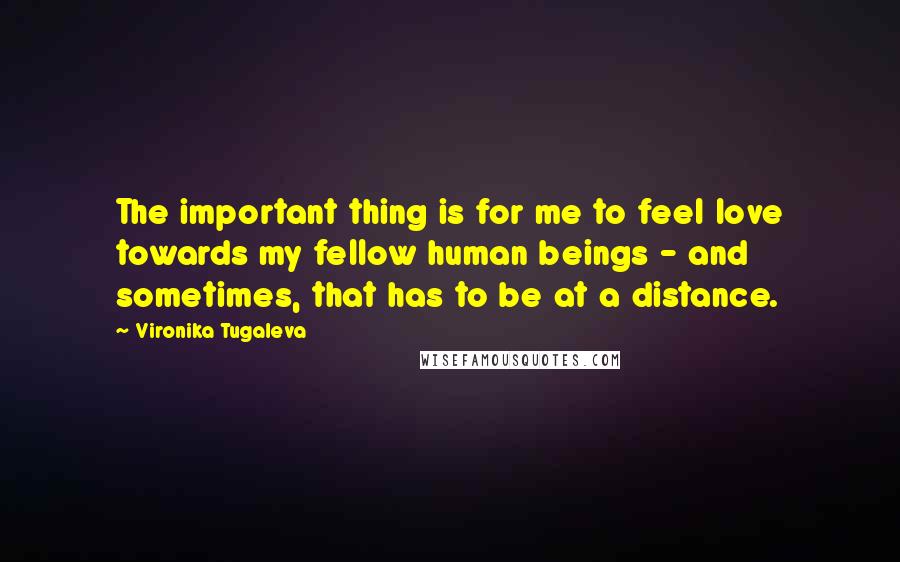 Vironika Tugaleva Quotes: The important thing is for me to feel love towards my fellow human beings - and sometimes, that has to be at a distance.