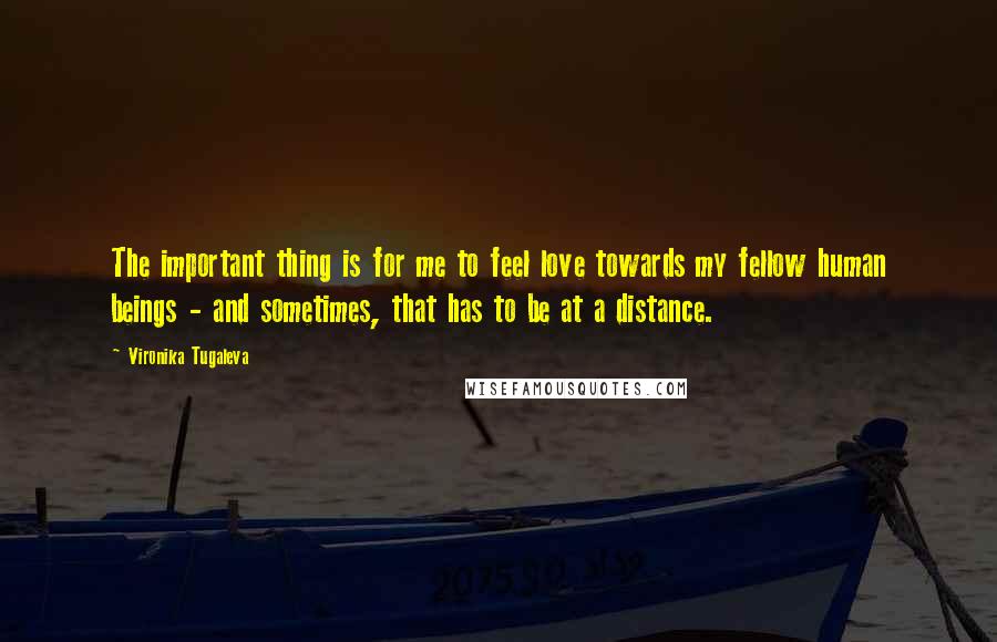 Vironika Tugaleva Quotes: The important thing is for me to feel love towards my fellow human beings - and sometimes, that has to be at a distance.
