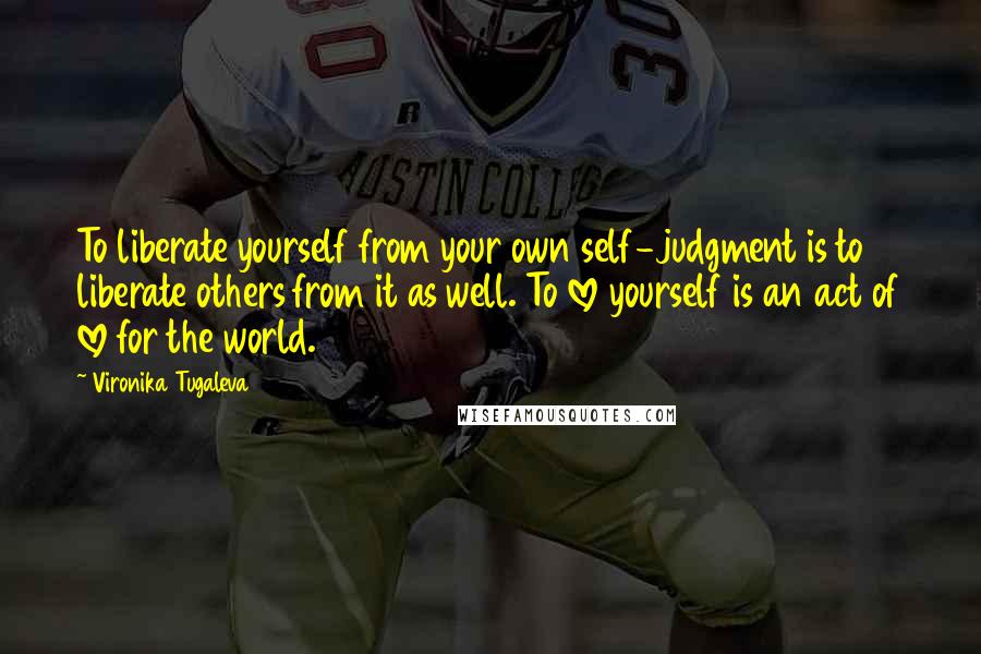 Vironika Tugaleva Quotes: To liberate yourself from your own self-judgment is to liberate others from it as well. To love yourself is an act of love for the world.