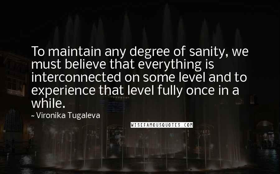 Vironika Tugaleva Quotes: To maintain any degree of sanity, we must believe that everything is interconnected on some level and to experience that level fully once in a while.