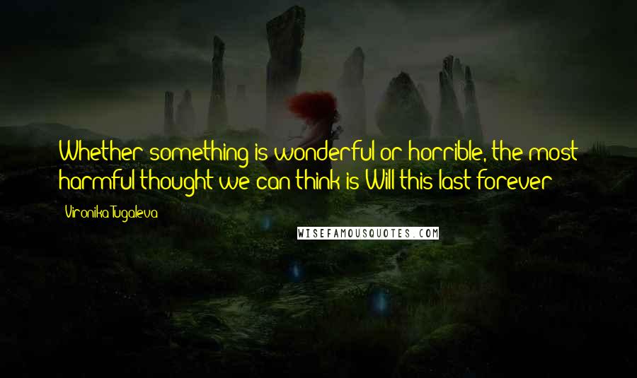 Vironika Tugaleva Quotes: Whether something is wonderful or horrible, the most harmful thought we can think is Will this last forever?