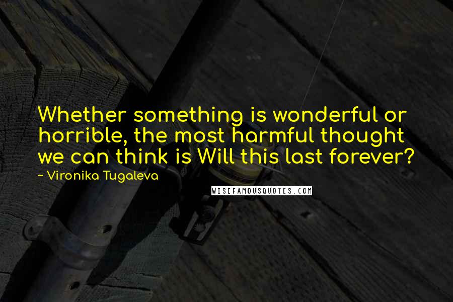 Vironika Tugaleva Quotes: Whether something is wonderful or horrible, the most harmful thought we can think is Will this last forever?