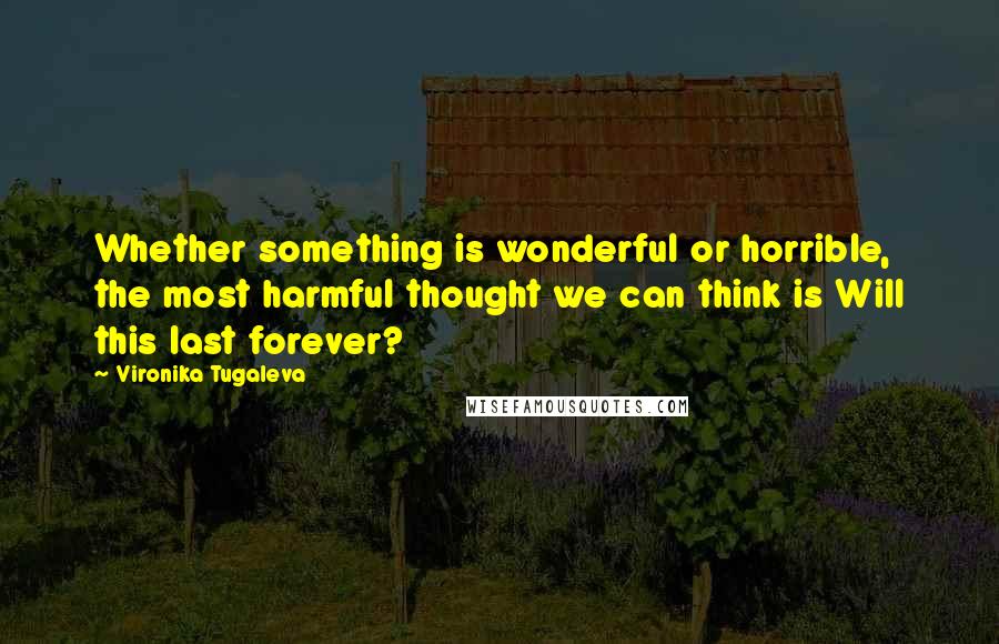 Vironika Tugaleva Quotes: Whether something is wonderful or horrible, the most harmful thought we can think is Will this last forever?