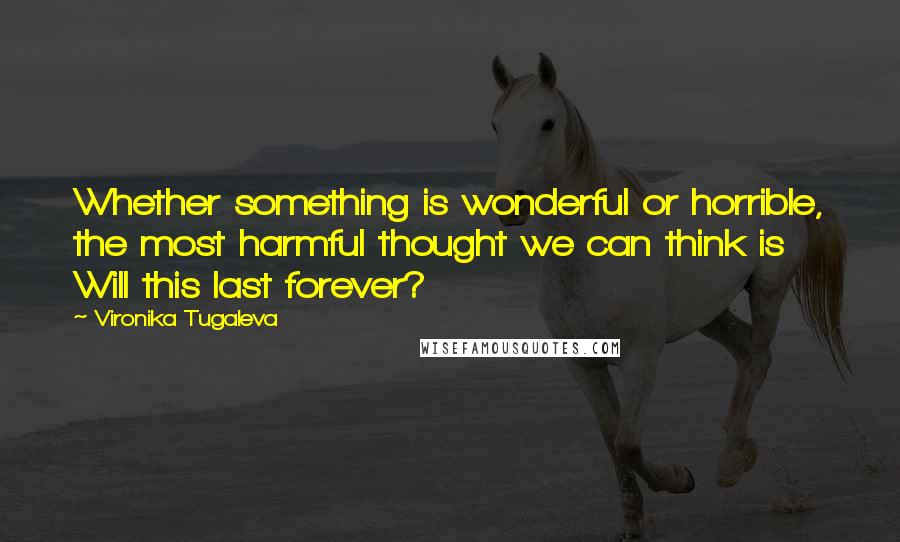 Vironika Tugaleva Quotes: Whether something is wonderful or horrible, the most harmful thought we can think is Will this last forever?