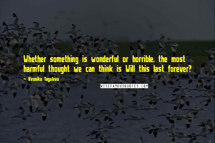 Vironika Tugaleva Quotes: Whether something is wonderful or horrible, the most harmful thought we can think is Will this last forever?