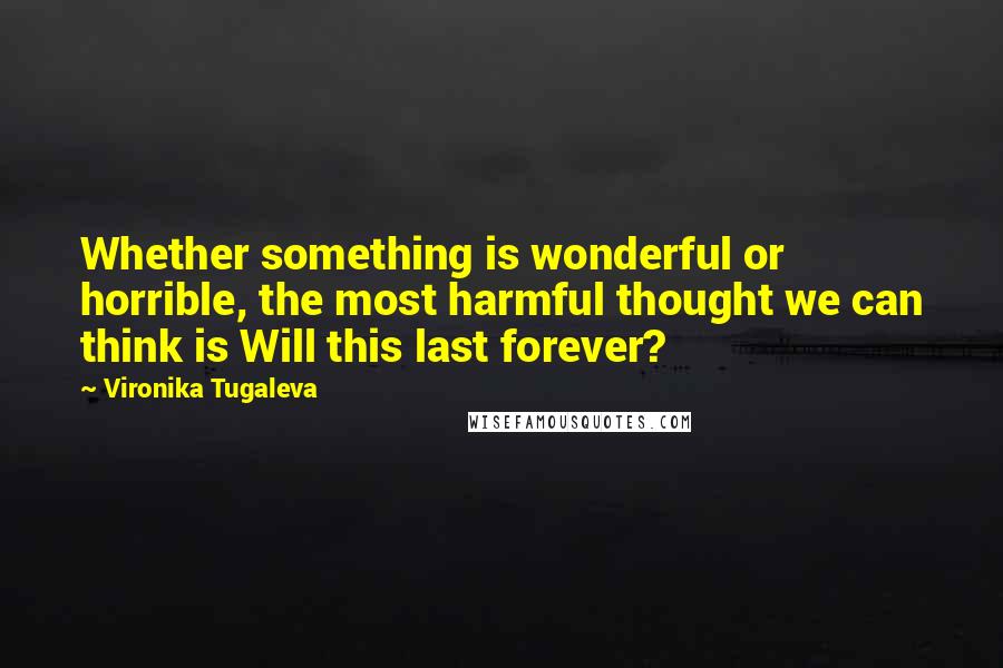 Vironika Tugaleva Quotes: Whether something is wonderful or horrible, the most harmful thought we can think is Will this last forever?