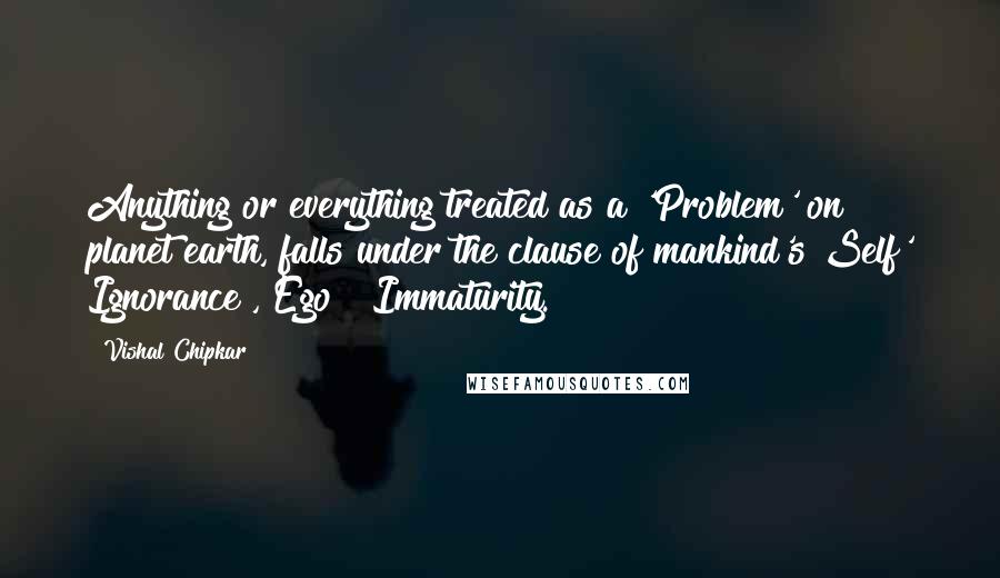 Vishal Chipkar Quotes: Anything or everything treated as a 'Problem' on planet earth, falls under the clause of mankind's Self' Ignorance , Ego & Immaturity.