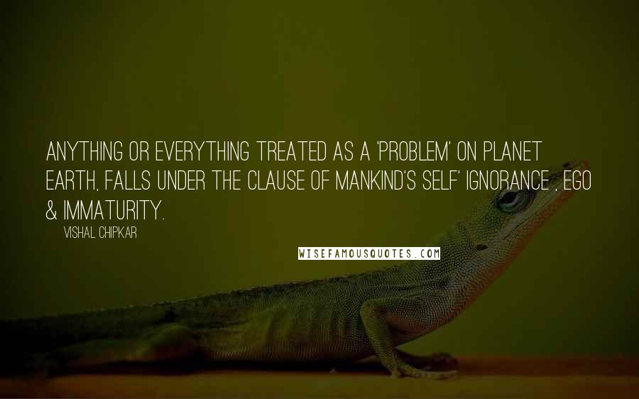 Vishal Chipkar Quotes: Anything or everything treated as a 'Problem' on planet earth, falls under the clause of mankind's Self' Ignorance , Ego & Immaturity.