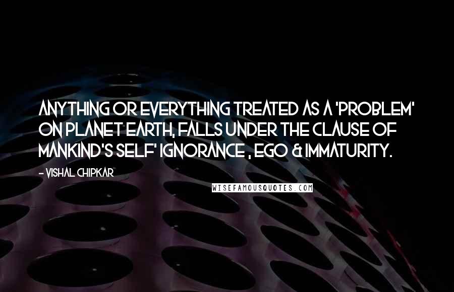 Vishal Chipkar Quotes: Anything or everything treated as a 'Problem' on planet earth, falls under the clause of mankind's Self' Ignorance , Ego & Immaturity.