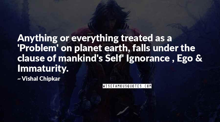 Vishal Chipkar Quotes: Anything or everything treated as a 'Problem' on planet earth, falls under the clause of mankind's Self' Ignorance , Ego & Immaturity.