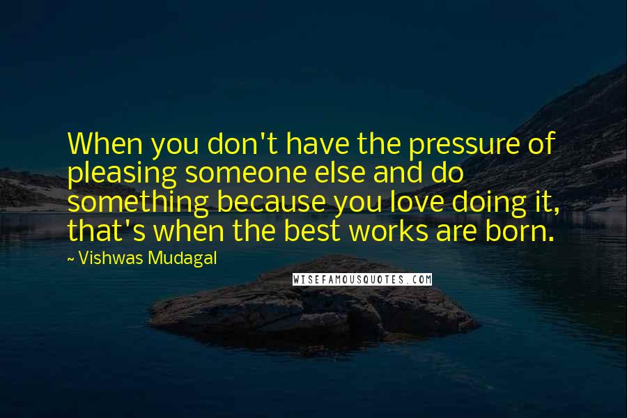 Vishwas Mudagal Quotes: When you don't have the pressure of pleasing someone else and do something because you love doing it, that's when the best works are born.