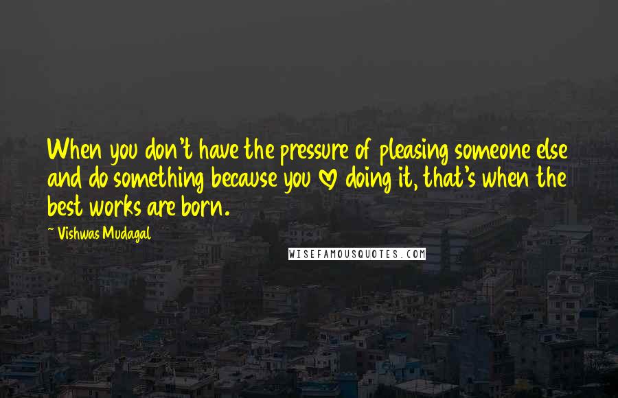 Vishwas Mudagal Quotes: When you don't have the pressure of pleasing someone else and do something because you love doing it, that's when the best works are born.