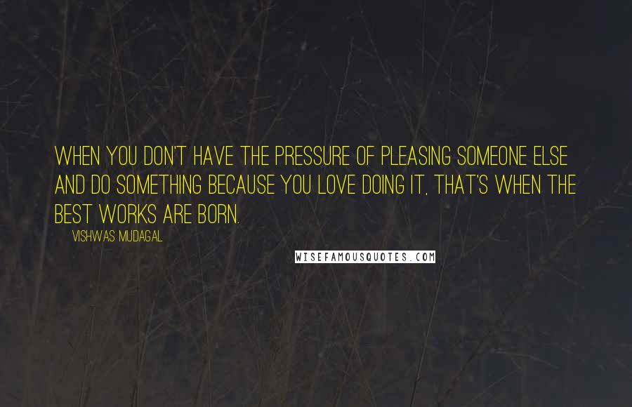 Vishwas Mudagal Quotes: When you don't have the pressure of pleasing someone else and do something because you love doing it, that's when the best works are born.