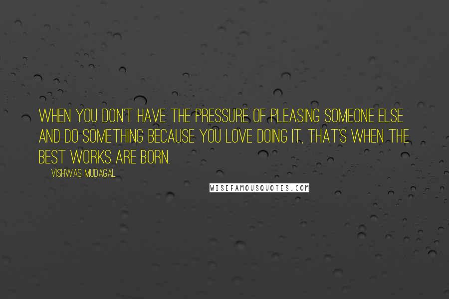 Vishwas Mudagal Quotes: When you don't have the pressure of pleasing someone else and do something because you love doing it, that's when the best works are born.