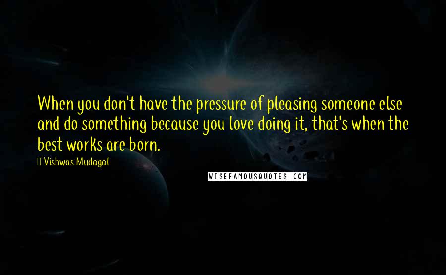 Vishwas Mudagal Quotes: When you don't have the pressure of pleasing someone else and do something because you love doing it, that's when the best works are born.