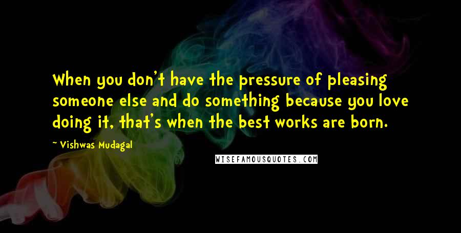 Vishwas Mudagal Quotes: When you don't have the pressure of pleasing someone else and do something because you love doing it, that's when the best works are born.