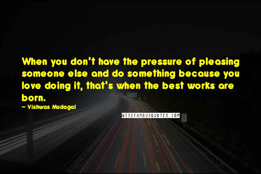 Vishwas Mudagal Quotes: When you don't have the pressure of pleasing someone else and do something because you love doing it, that's when the best works are born.