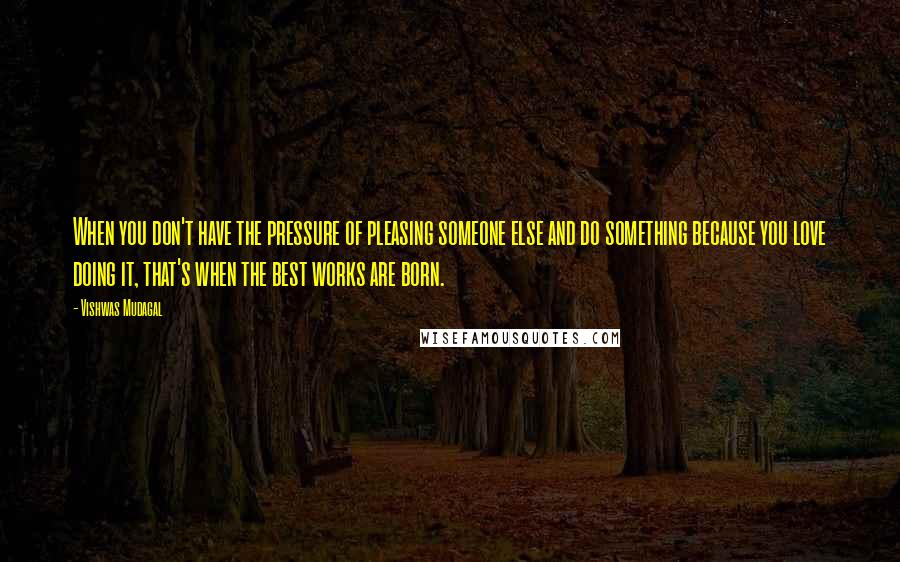 Vishwas Mudagal Quotes: When you don't have the pressure of pleasing someone else and do something because you love doing it, that's when the best works are born.