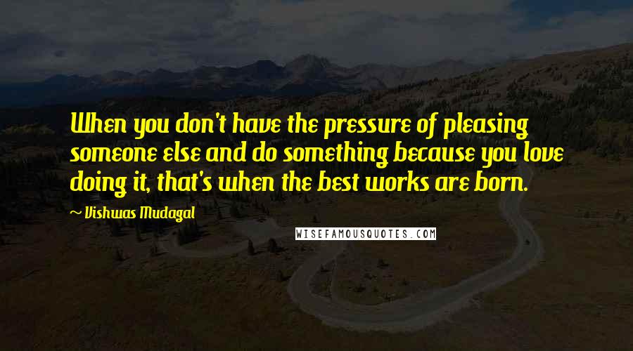 Vishwas Mudagal Quotes: When you don't have the pressure of pleasing someone else and do something because you love doing it, that's when the best works are born.