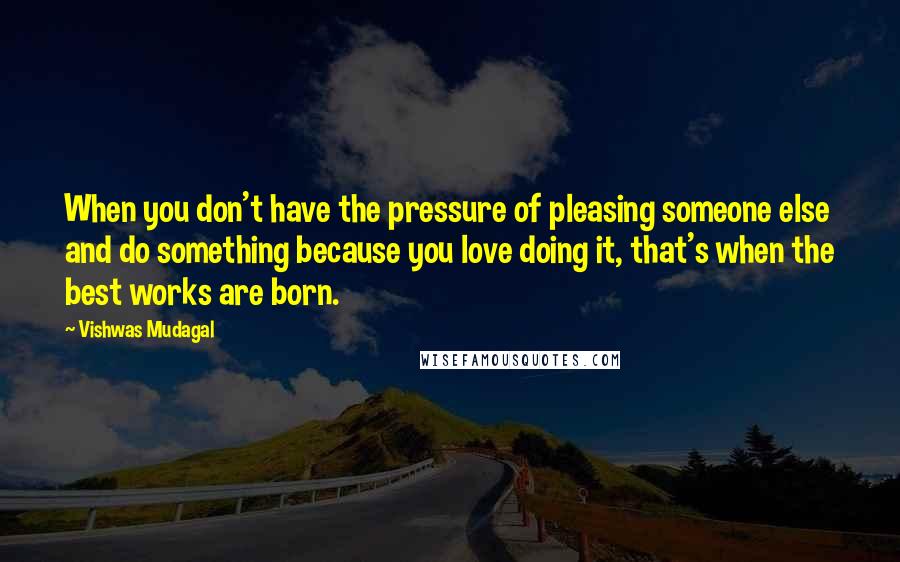 Vishwas Mudagal Quotes: When you don't have the pressure of pleasing someone else and do something because you love doing it, that's when the best works are born.