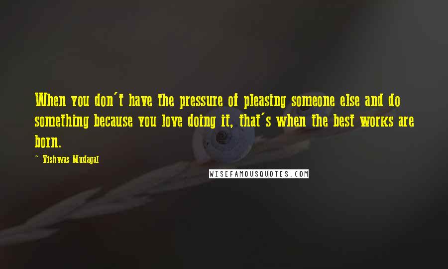 Vishwas Mudagal Quotes: When you don't have the pressure of pleasing someone else and do something because you love doing it, that's when the best works are born.