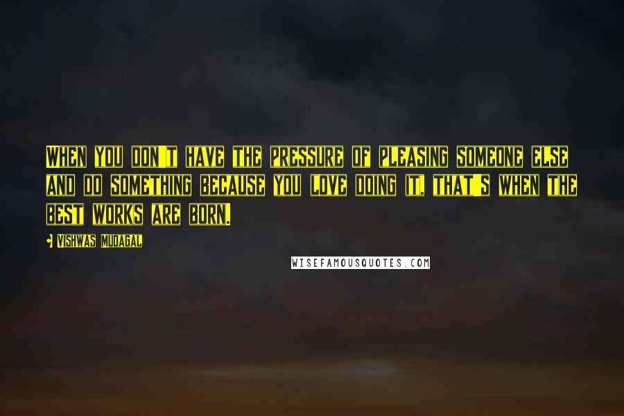 Vishwas Mudagal Quotes: When you don't have the pressure of pleasing someone else and do something because you love doing it, that's when the best works are born.