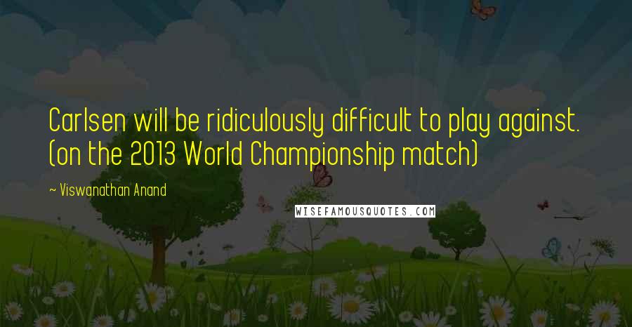 Viswanathan Anand Quotes: Carlsen will be ridiculously difficult to play against. (on the 2013 World Championship match)