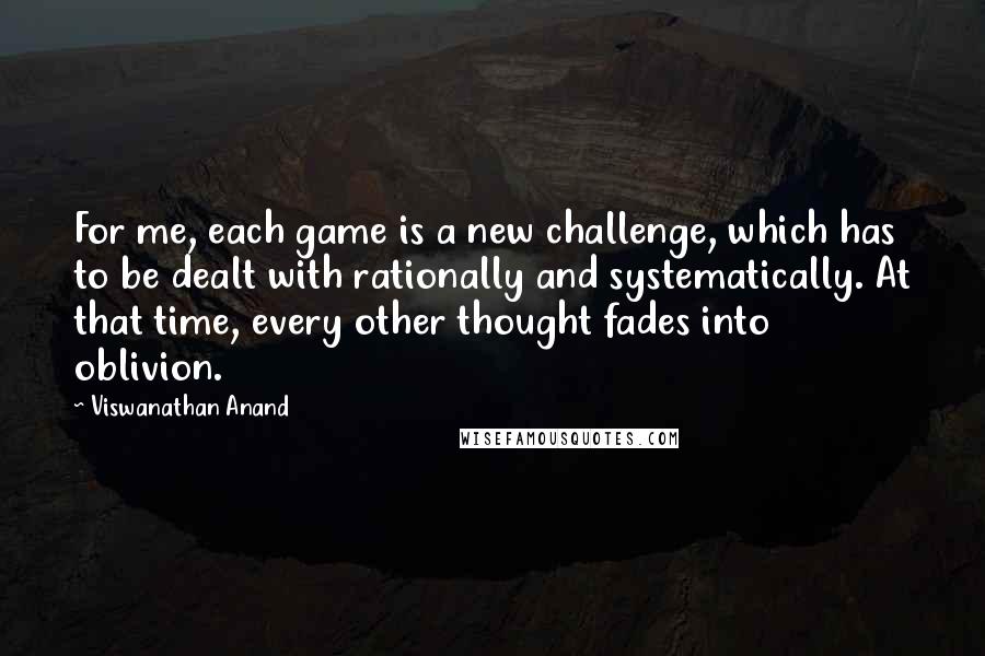 Viswanathan Anand Quotes: For me, each game is a new challenge, which has to be dealt with rationally and systematically. At that time, every other thought fades into oblivion.