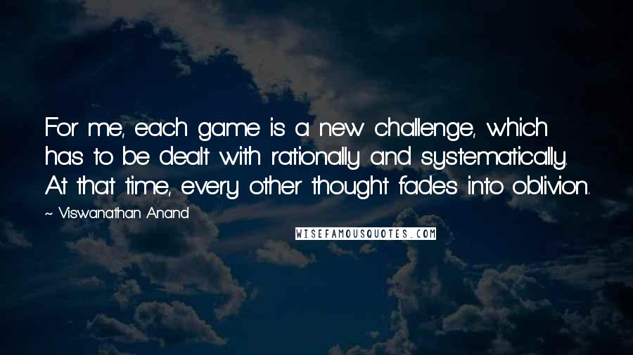 Viswanathan Anand Quotes: For me, each game is a new challenge, which has to be dealt with rationally and systematically. At that time, every other thought fades into oblivion.