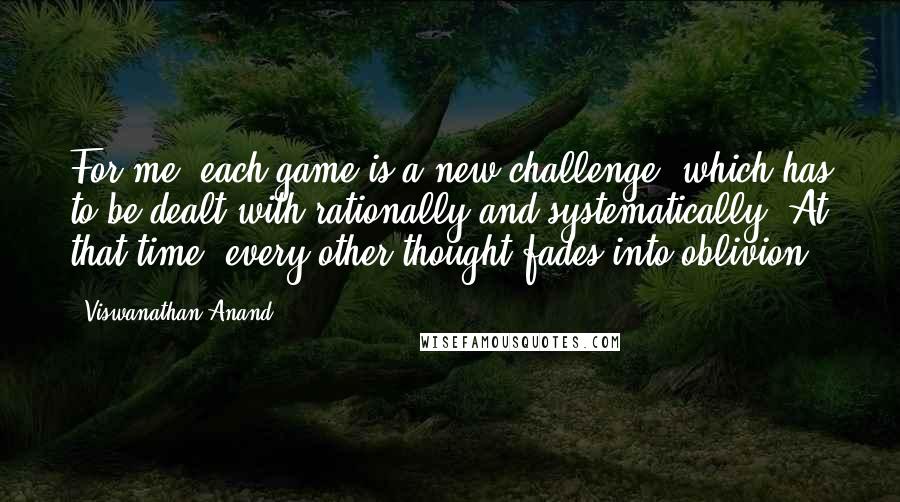 Viswanathan Anand Quotes: For me, each game is a new challenge, which has to be dealt with rationally and systematically. At that time, every other thought fades into oblivion.