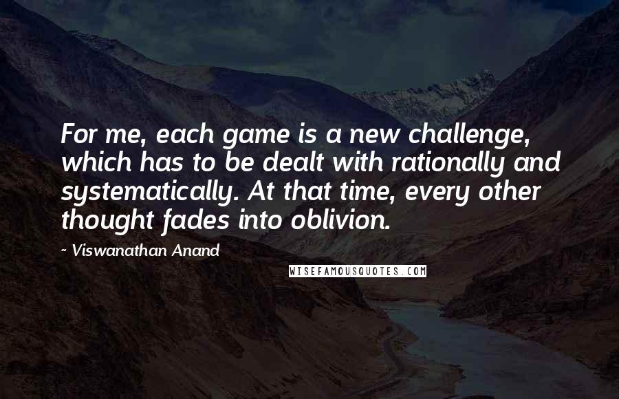 Viswanathan Anand Quotes: For me, each game is a new challenge, which has to be dealt with rationally and systematically. At that time, every other thought fades into oblivion.