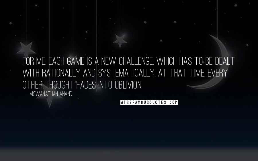 Viswanathan Anand Quotes: For me, each game is a new challenge, which has to be dealt with rationally and systematically. At that time, every other thought fades into oblivion.