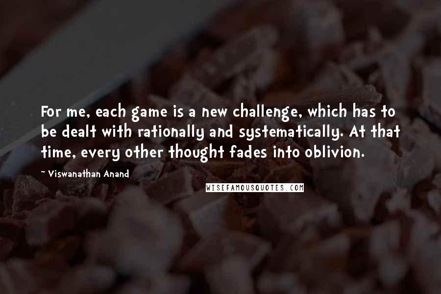 Viswanathan Anand Quotes: For me, each game is a new challenge, which has to be dealt with rationally and systematically. At that time, every other thought fades into oblivion.