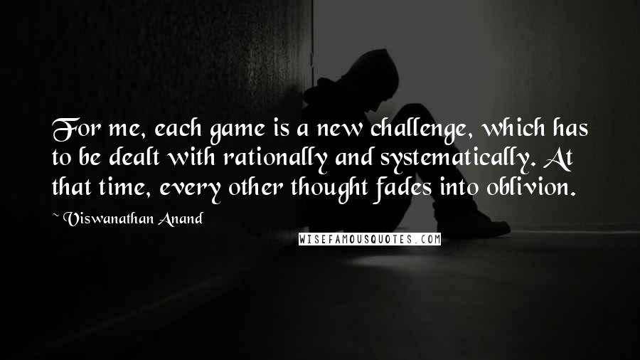 Viswanathan Anand Quotes: For me, each game is a new challenge, which has to be dealt with rationally and systematically. At that time, every other thought fades into oblivion.